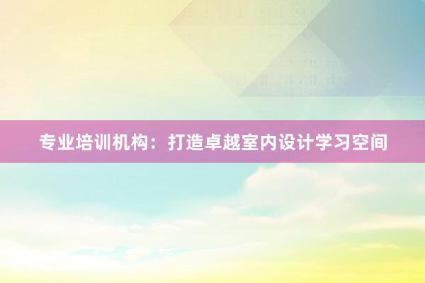 专业培训机构：打造卓越室内设计学习空间